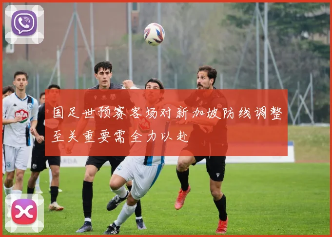 国足世预赛客场对新加坡防线调整至关重要需全力以赴