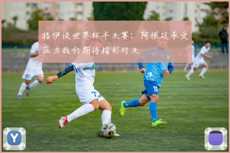 格伊谈世界杯半决赛：阿根廷承受压力我们期待精彩对决