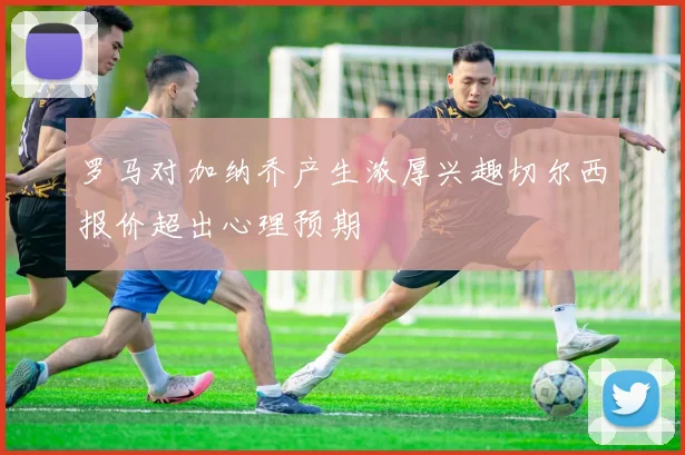罗马对加纳乔产生浓厚兴趣切尔西报价超出心理预期